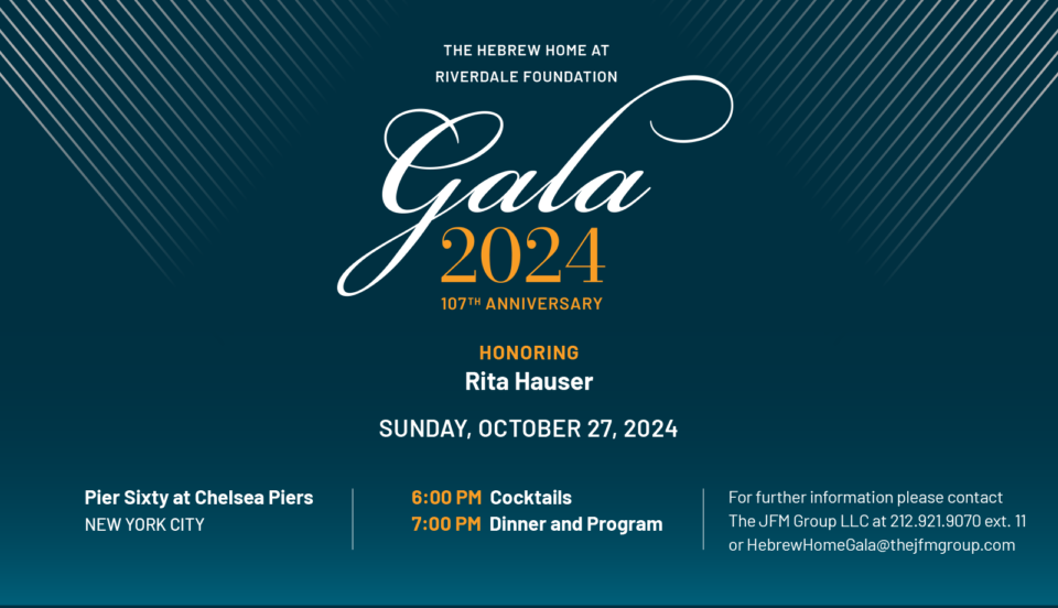 The Hebrew Home at Riverdale Foundation Gala 2024. 107th anniversary. Honoring Rita Hauser. Sunday October 27th 2024. Pier Sixty at Chelsea Piers, New York City. 6 PM cocktails, 7 PM Dinner and Program. For further information please contact the jFM group LLC at 212-921-9070. extension 11. or hebrewhomegala@thejfmgroup.com.